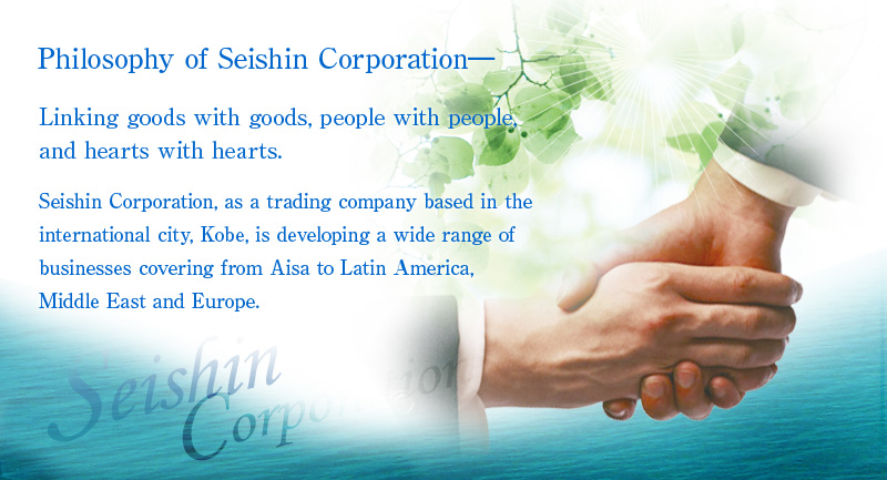Philosophy of Seishin Corporation- Linking goods with goods, people with people, and hearts with hearts.
Seishin Corporation, as a trading company based in the international city, Kobe, is developing a wide range of businesses covering from Asia to Latin America and Europe.

