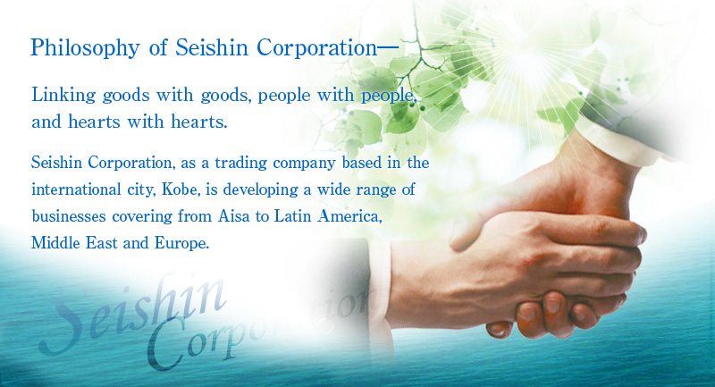 Philosophy of Seishin Corporation- Linking goods with goods, people with people, and hearts with hearts.
Seishin Corporation, as a trading company based in the international city, Kobe, is developing a wide range of businesses covering from Asia to Latin America and Europe.